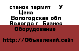 станок термит 320У › Цена ­ 850 000 - Вологодская обл., Вологда г. Бизнес » Оборудование   